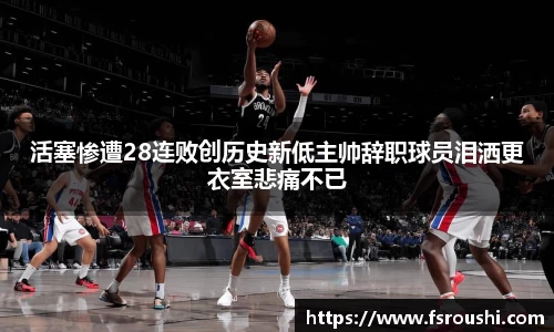 活塞惨遭28连败创历史新低主帅辞职球员泪洒更衣室悲痛不已